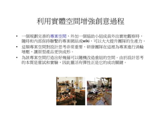 利用實體空間增強創意過程
• 一個規劃完善的專案空間
         專案空間，外加一個協助小組成員外出實地觀察時，
         專案空間
  隨時和內部保持聯繫的專案網站或wiki，可以大大提升團隊的生產力。
• 這類專案空間對設計思考非常重要，研發團隊在這裡為專案進行渦輪
  增壓，讓原型產品更快成形。
• 為該專案空間打造出好幾層可以隨機改造重組的空間。由於設計思考
  的本質是嘗試和實驗，因此靈活有彈性正是它的成功關鍵。
 