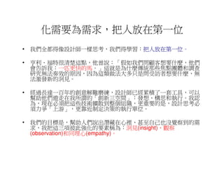 化需要為需求，把人放在第一位
• 我們全都得像設計師一樣思考，我們得學習：把人放在第一位
                      把人放在第一位。
                      把人放在第一位

• 亨利．福特很清楚這點，他曾說：「假如我們問顧客想要什麼，他們
  會告訴我：一匹更快的馬。」這就是為什麼傳統那些焦點團體和調查
  研究無法奏效的原因，因為這類做法大多只是問受訪者想要什麼，無
  法激發新的洞見。

• 經過長達一百年的創意解難磨練，設計師已經累積了一套工具，可以
  幫助他們遊走在我所謂的「創新三空間」：發想、構思和執行。我認
  為，現在必須把這些技術擴散到整個組織，更重要的是，設計思考必
  須力爭「上游」，更靠近制定決策的執行單位。

• 我們的目標是，幫助人們說出潛藏在心裡、甚至自己也沒覺察到的需
  求，我把這三項彼此強化的要素稱為：洞見(insight)、觀察
  (observation)和同理心(empathy)。
 