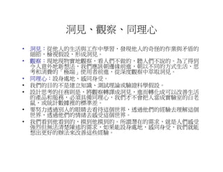 洞見、觀察、同理心
• 洞見：從他人的生活與工作中學習，發現他人的奇怪的作業與矛盾的
  洞見：
  細節，檢視假設，形成洞見。
• 觀察：現地現物實地觀察，看人們不做的，聽人們不說的。為了得到
  觀察：
  令人意外地新想法，我們應該朝邊緣前進，朝以不同的方式生活、思
  考和消費的「極端」使用者前進，從深度觀察中萃取洞見。
• 同理心：設身處地、感同身受。
  同理心：
• 我們的目的不是建立知識、測試理論或驗證科學假設。
• 設計思考的任務則是，將觀察轉譯成洞見，進而轉化成可以改善生活
  的產品和服務，必須具備同理心，我們才不會把人當成實驗室的白老
  鼠，或統計數據裡的標準差。
• 要努力透過別人的眼睛去看待這個世界，透過他們的經驗去理解這個
  世界，透過他們的情緒去感受這個世界。
• 我們看到他看到的，摸到他摸到的。所謂潛在的需求，就是人們感受
  強烈但無法清楚陳述的需求，如果能設身處地，感同身受，我們就能
  想出更好的辦法來改善這些經驗。
 