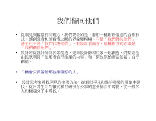 我們偕同他們
• 從洞見到觀察到同理心，我們要做的是，發明一種嶄新激進的合作形
  式，讓創意者和消費者之間的界線變模糊。不是「我們對抗他們」，
  甚至也不是「我們代表他們」。對設計者而言，這種新方式必須是
  「我們偕同他們」。
• 設計將從設計師為民眾創造，走向設計師和民眾一起創造，終點則是
  由民眾利用「使用者自行生產的內容」和「開放原始產品創新」自行
  創造。

• 「機會只保留給那些準備好的人」
   機會只保留給那些準備好的人」

•   設計思考家尋找洞見的準備方法：從看似平凡和異乎尋常的現象中尋
    找，從日常生活的儀式和打破例行公事的意外插曲中尋找，從一般常
    人和極端分子中尋找。
 