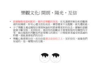 樂觀文化: 開朗，陽光，互信
• 跟實驗態度最相配的，顯然是樂觀的氣氛。在充滿憤世嫉俗和悲觀情
  緒的組織裡，好奇心還沒茁壯成長。構想還來不及甦醒，就先遭扼殺。
• 少了樂觀主義這種堅信事情無論如何都會變更好的信念，實驗的意願
  就會不斷受挫，直到枯死。建設性的鼓勵並不需要假裝所有構想均平
  等。做出敏銳的判斷依然是領導人的責任，只要提案者感受到真誠的
  聆聽，就能激發他們的自信。
• 樂觀心態需要自信，而自信是建立在信任之上。至於信任，就像我們
  知道的，是一種雙向的互動。
 