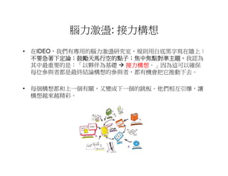 腦力激盪: 接力構想
• 在IDEO，我們有專用的腦力激盪研究室，規則用白底黑字寫在牆上：
  不要急著下定論；鼓勵天馬行空的點子；焦中焦點對準主題。
  不要急著下定論；鼓勵天馬行空的點子；焦中焦點對準主題。我認為
  其中最重要的是：「以夥伴為基礎   接力構想。」因為這可以確保
                    接力構想
  每位參與者都是最終結論構想的參與者，都有機會把它推動下去。

• 每個構想都和上一個有關，又變成下一個的跳板。他們相互引爆，讓
  構想越來越精彩。
 