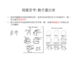 視覺思考: 動手畫出來
• 當我用圖畫來表達某個想法時，我得出的結果和用文字表達得不一樣，
  而且通常速度更快。
• 達文西和許多成就斐然的設計思考家一樣，是運用繪畫技巧來強化別
  人的構想。
 