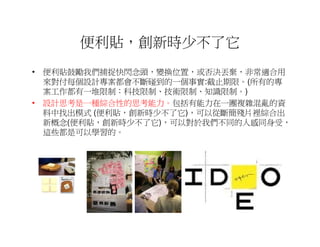 便利貼，創新時少不了它
• 便利貼鼓勵我們捕捉快閃念頭，變換位置，或否決丟棄，非常適合用
  來對付每個設計專案都會不斷碰到的一個事實:截止期限。(所有的專
  案工作都有一堆限制：科技限制、技術限制、知識限制。)
• 設計思考是一種綜合性的思考能力。包括有能力在一團複雜混亂的資
  料中找出模式 (便利貼，創新時少不了它)，可以從斷簡殘片裡綜合出
  新概念(便利貼，創新時少不了它)，可以對於我們不同的人感同身受，
  這些都是可以學習的。
 
