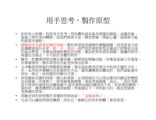 用手思考，製作原型
•   和所有小孩樣，我是用手思考，用具體的道具做為想像的跳板。這種具像、
    抽象之間的來回轉換，是我們探索宇宙、解放想像、開啟心靈、迎接新可能
    的最基本過程。
•   實驗是所有創意組織的命脈，製作原型則是最棒的實驗證據，因為那表示該
    組織願意迎向未來，動「手」嘗試，我們或許會把原型定義成已經製造完成
    的產品模型，其實這個過程應該往回推。應該把那些看似粗糙、愚蠢的研究、
    規畫包含進去，不只限於具體的物件。
•   雖然，把寶貴時間浪費在畫草圖、做模型和模擬功能，好像是延緩工作進度，
    但事實證明，製作原型往往能更快得出結果。
•   大多數值得煩惱的問題都很複雜，要在彼此衝突的想法中找到正確的方向，
    作一系列初步實驗往往是最好的方法。越快讓構想具體成形，我們就能盡早
    評估、修正，找到最好的解決方案。
•   原型應該花費的時間、精力和預算，必須控制在可以得出實用回饋並把構想
    往前推進一步就夠了。原型越貴越複雜，看起來就越像「成品」，設計者能
    從中得到的建設性回饋就越少-甚至會對這類回饋視而不見。而是要給構想一
    個形狀，獲悉構想的長處和缺點，然後確定下一步的新方向，做出更細部、
    更精練的原型。
•   經驗老到的原型製作者懂得何時該說：「這樣就夠了。」
•   凡是可以讓我們探究構想、評估它、推動它的有形物體，都是原型。
 