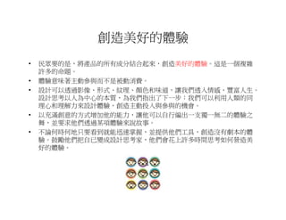 創造美好的體驗
•   民眾要的是，將產品的所有成分結合起來，創造美好的體驗。這是一個複雜
    許多的命題。
•   體驗意味著主動參與而不是被動消費。
•   設計可以透過影像、形式、紋理、顏色和味道，讓我們透入情感、豐富人生。
    設計思考以人為中心的本質，為我們指出了下一步：我們可以利用人類的同
    理心和理解力來設計體驗，創造主動投入與參與的機會。
•   以充滿創意的方式增加他的能力，讓他可以自行編出一支獨一無二的體驗之
    舞，並要求他們透過某項體驗來說故事。
•   不論何時何地只要看到就能迅速掌握，並提供他們工具，創造沒有劇本的體
    驗。鼓勵他們把自已變成設計思考家，他們會花上許多時間思考如何營造美
    好的體驗。
 