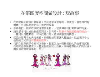 在第四度空間做設計 : 玩故事
• 在時間軸上做設計意味著：把民眾當成會呼吸、會成長、會思考的有
  機體，可以協助我們寫出他們的故事。
• 不過要把一個好故事說得漂亮生動，一定要傳遞出打動情感的力量。
• 設計思考可以協助新產品問世，但有時，故事本身就是最後的產品，
  一種可以自體繁殖，可以改變行為、感知或態度的構想。
• 從設計思考者的角度來看，新構想如果要讓人聽進去，就必須以令人
  信服的方式訴說有意義的故事。
• 我們在很多例子中都可以看到，觀眾因為一則精采動人的故事而沉醉
  在時間這個媒體當中，甚至在裡面玩出自我。同時還帶動人們的討論，
  讓民眾也變成故事的一部分。
 