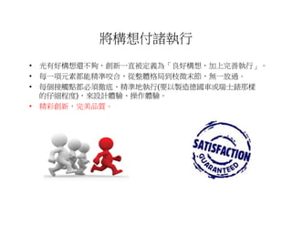 將構想付諸執行
• 光有好構想還不夠，創新一直被定義為「良好構想，加上完善執行」。
• 每一項元素都能精準咬合，從整體格局到枝微末節，無一放過。
• 每個接觸點都必須徹底、精準地執行(要以製造德國車或瑞士錶那樣
  的仔細程度)，來設計體驗、操作體驗。
• 精彩創新，完美品質。
 