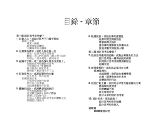 目錄 - 章節
     設計思考是什麼？
第一篇 設計思考是什麼？                  散播訊息，
                           6. 散播訊息，或說故事的重要性
   打動人心，
1. 打動人心，或設計思考不只關乎風格                在第四度空間做設計
    創新三空間
      專案＋簡報                        帶著時間去設計
      跨領域整合團隊                      當故事的重點就是故事本身
      大團隊中的小團隊                     從追求數字到服務人類
   化需要為需求，
2. 化需要為需求，或把人放在第一位                設計思考怎麼做？
                           第二篇 設計思考怎麼做？
      洞見：從他人的生活學習
      觀察：看人們不做的，聽人們不說的        設計思考運用到組織，
                           7. 設計思考運用到組織，或教企業捕魚的方法
      同理心：設身處地、感同身受                設計思考是一種有系統的創新
   在腦中下棋，    這些傢伙根本沒流程！」
3. 在腦中下棋，或「這些傢伙根本沒流程！」             利用設計思考來經營創新組合
      聚斂性思考和擴散性思考                  組織改造
      分析與綜合 / 實驗態度
      腦力激盪 / 視覺思考             新社會契約，
                           8. 新社會契約，或你我必須同舟共濟
      便利貼，創新時少不了它               經濟服務化
   打造思考力，
4. 打造思考力，或原型製作的力量                  系統規模：
                                   系統規模：我們該向蜜蜂學習
      用手思考，製作原型                    企業、
                                   企業、經濟和地球的未來
    把構想演出來                         改變我們的行為
      天馬行空地製作原型
      管好自己的事業                 設計行動主義，
                           9. 設計行動主義，或利用全球潛力激發解決方案
      為組織重整製作原型                    最極端的使用者
   體驗的設計，
5. 體驗的設計，或將構想付諸執行                  印度體驗之旅
      光有好構想還不夠
      從消費到參與 / 參與式體驗               從全球到在地
      誘導人們改變行為                     設計未來的設計思考家
      打造人人都是設計思考家的體驗文化         設計未來，現在就做！
                           10. 設計未來，現在就做！
      將構想付諸執行
                                   設計思考和你的組織
                                   設計思考和你個人
                           感謝篇
                                    案例研究
                                IDEO案例研究
 