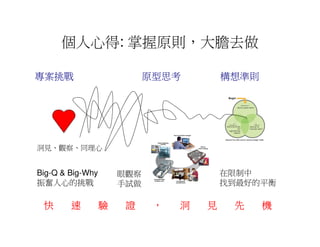 個人心得: 掌握原則，大膽去做

專案挑戰                        原型思考         構想準則




洞見、觀察、同理心


Big-Q & Big-Why       眼觀察                在限制中
振奮人心的挑戰               手試做                找到最好的平衡

 快      速         驗    證     ，   洞   見    先     機
 