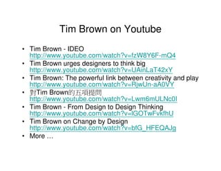 Tim Brown on Youtube
• Tim Brown - IDEO
  http://www.youtube.com/watch?v=fzW8Y6F-mQ4
• Tim Brown urges designers to think big
  http://www.youtube.com/watch?v=UAinLaT42xY
• Tim Brown: The powerful link between creativity and play
  http://www.youtube.com/watch?v=RjwUn-aA0VY
• 對Tim Brown的五項提問
  http://www.youtube.com/watch?v=Lwm6mULNc0I
• Tim Brown - From Design to Design Thinking
  http://www.youtube.com/watch?v=lGOTwFvkfhU
• Tim Brown on Change by Design
  http://www.youtube.com/watch?v=bfG_HFEQAJg
• More …
 