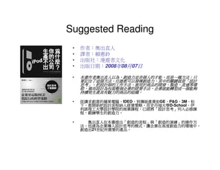 Suggested Reading
 •   作者：奧出直人
 •   譯者：賴惠鈴
 •   出版社：漫遊者文化
 •   出版日期：2008年08月07日

 •   本書作者奧出直人以為，創造力並非個人的才能，而是一種方法；只
     本書作者奧出直人以為，創造力並非個人的才能，而是一種方法；
     要記住了這個方法，任誰都可以發揮創造力，其中的關鍵就是「設計
     要記住了這個方法，任誰都可以發揮創造力，其中的關鍵就是「
     思考」。把設計師的工作手法，套用於商品的開發、製造、流通等環
     思考」。把設計師的工作手法，套用於商品的開發、製造、
       」。把設計師的工作手法
     節，進而設計為包裝整個企業的經營手法，企業就能轉型成一個能夠
       進而設計為包裝整個企業的經營手法，
     持續地生產具有魅力的商品的組織。
     持續地生產具有魅力的商品的組織。

 •   從講求創意的蘋果電腦、
     從講求創意的蘋果電腦、IDEO，到傳統產業如 、P&G、3M、松
                    ，到傳統產業如GE、  、 、
       都開始把設計流程納入經營策略，而史丹福大學D-School、伊
     下，都開始把設計流程納入經營策略，而史丹福大學        、
     利諾理工大學設計學院的商業課程，已經將「設計思考」
     利諾理工大學設計學院的商業課程，已經將「設計思考」列入必修課
       鍛鍊學生的創造力。
     程，鍛鍊學生的創造力。

 •     奧出直人在本書提出「創造的流程」與「創造的演練」的操作方
       奧出直人在本書提出「創造的流程」  創造的演練」
       迅速為企業導入設計思考的模式，讓企業在高度創造力的環境中，
     法，迅速為企業導入設計思考的模式，讓企業在高度創造力的環境中，
     創造出21世紀所需要的產品
          世紀所需要的產品。
     創造出 世紀所需要的產品。
 