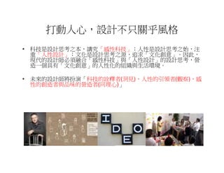 打動人心，設計不只關乎風格
• 科技是設計思考之本，講究「感性科技」；人性是設計思考之始，注
  重「人性設計」；文化是設計思考之源，追求「文化創意」。因此，
  現代的設計師必須融合「感性科技」與「人性設計」的設計思考，營
  造一個具有「文化創意」的人性化的組織與生活環境。

• 未來的設計師將扮演「科技的詮釋者(洞見)，人性的引領者(觀察)，感
  性的創造者與品味的營造者(同理心)」
 