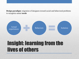 Design paradigm: migration of designers toward social and behavioral problems 
to recognize unmet needs 
Actual 
experiences 
Behaviors Solution 
Insight: learning from the 
lives of others 
 