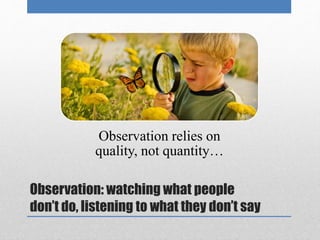 Observation relies on 
quality, not quantity… 
Observation: watching what people 
don’t do, listening to what they don’t say 
 
