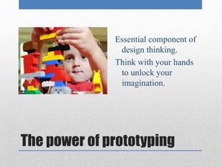 Essential component of 
design thinking. 
Think with your hands 
to unlock your 
imagination. 
The power of prototyping 
 