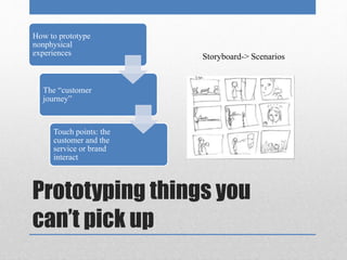 How to prototype 
nonphysical 
experiences 
The “customer 
journey” 
Touch points: the 
customer and the 
service or brand 
interact 
Storyboard-> Scenarios 
Prototyping things you 
can’t pick up 
 