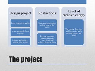 Design project 
From concept to reality 
Is not open-ended and 
ongoing 
It has a beginning, a 
middle, and an end 
Restrictions 
Forces us to articulate 
a clear goal at the 
The project 
outset 
Review progress, 
make midcourse 
corrections, and 
redirect future activity 
Level of 
creative energy 
The clarity, direction, 
and limits of a well-defined 
project are 
vital 
 