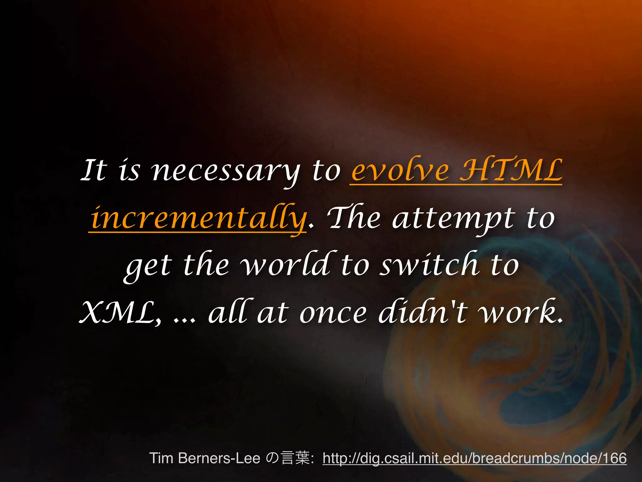 It is necessary to evolve HTML incrementally. The attempt to get the world to switch to XML, ... all at once didn't work. Tim Berners-Lee : http://dig.csail.mit.edu/breadcrumbs/node/166 