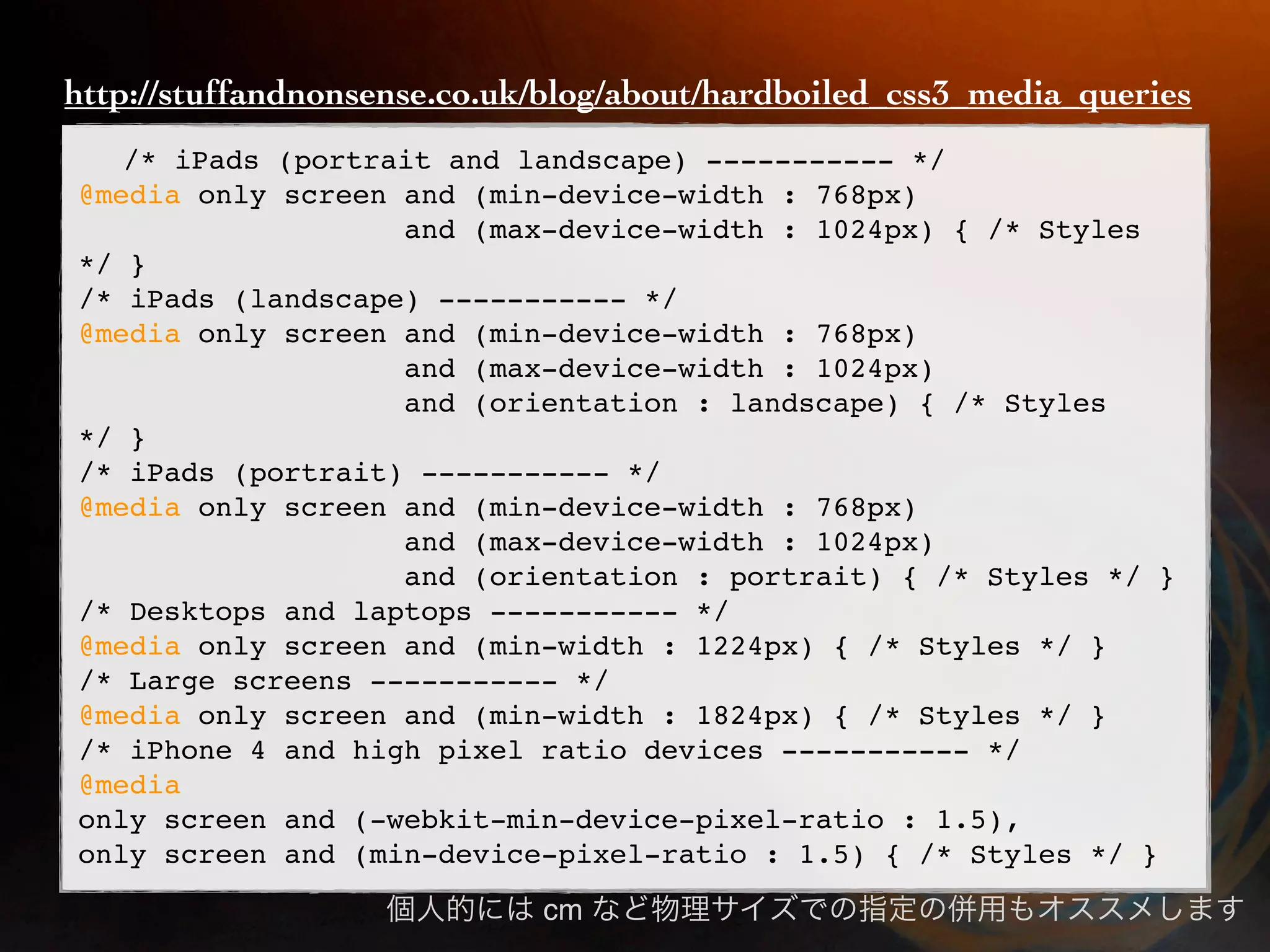 http://stuffandnonsense.co.uk/blog/about/hardboiled_css3_media_queries /* iPads (portrait and landscape) ----------- */ @media only screen and (min-device-width : 768px) and (max-device-width : 1024px) { /* Styles */ } /* iPads (landscape) ----------- */ @media only screen and (min-device-width : 768px) and (max-device-width : 1024px) and (orientation : landscape) { /* Styles */ } /* iPads (portrait) ----------- */ @media only screen and (min-device-width : 768px) and (max-device-width : 1024px) and (orientation : portrait) { /* Styles */ } /* Desktops and laptops ----------- */ @media only screen and (min-width : 1224px) { /* Styles */ } /* Large screens ----------- */ @media only screen and (min-width : 1824px) { /* Styles */ } /* iPhone 4 and high pixel ratio devices ----------- */ @media only screen and (-webkit-min-device-pixel-ratio : 1.5), only screen and (min-device-pixel-ratio : 1.5) { /* Styles */ } cm 