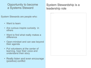Opportunity to become
a Systems Steward
System Stewards are people who:
• Want to learn
• Are curious inspire curiosity in
others
• Want to find what really makes a
difference
• Open-mindset and can see beyond
their agenda
• Put volunteers at the center of
learning, hear their voice and
understand their story
• Really listen and even encourage
(positive) conflict
System Stewardship is a
leadership role
 