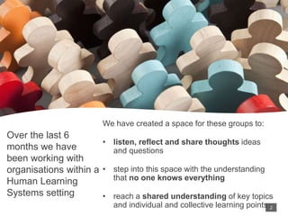 Over the last 6
months we have
been working with
organisations within a
Human Learning
Systems setting
We have created a space for these groups to:
• listen, reflect and share thoughts ideas
and questions
• step into this space with the understanding
that no one knows everything
• reach a shared understanding of key topics
and individual and collective learning points 2
2
 