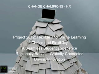 Change Champions - HR Project 2012: Flexible and Online Learning Choice and Flexibility A Seamless Student Experience Regionally Based – Globally Connected Driving Innovation 
