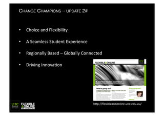 CHANGE CHAMPIONS – UPDATE 2#


•    Choice	
  and	
  Flexibility	
  

•    A	
  Seamless	
  Student	
  Experience	
  

•    Regionally	
  Based	
  –	
  Globally	
  Connected	
  

•    Driving	
  InnovaFon	
  




                                                   h"p://ﬂexibleandonline.une.edu.au/	
  
 