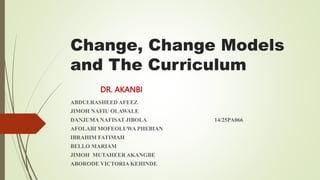 Change, Change Models
and The Curriculum
ABDULRASHEED AFEEZ
JIMOH NAFIU OLAWALE
DANJUMA NAFISAT JIBOLA 14/25PA066
AFOLABI MOFEOLUWA PHEBIAN
IBRAHIM FATIMAH
BELLO MARIAM
JIMOH MUTAHEER AKANGBE
ABORODE VICTORIA KEHINDE
DR. AKANBI
 