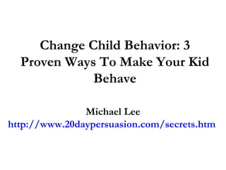 Change Child Behavior: 3 Proven Ways To Make Your Kid Behave Michael Lee http://www.20daypersuasion.com/secrets.htm  