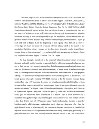 12
Television, in particular, reality television, is the worst source of accurate diet and
nutrition information that there is. Shows such as The Biggest Loser (NBC), Heavy (A&E),
Extreme Weight Loss (ABC), Shedding for The Wedding (CW), Diet Tribe (Lifetime), Super
Size Versus Super Skinny (from the United Kingdom), Too Fat for 15 (Style Network/E!
Entertainment Group), present weight loss and obesity issues as entertainment; they are
not sources of serious, accurate, health information that the typical consumer can adapt for
home use. Actually, it is virtually impossible to get the weight loss results at home, that are
glorified in these shows. Because they opperate on the margins, in the extremes. If you go
back and look at Figure 1, in the beginning of this report, while 60% of us may be
overweight or obese, not even 5% of us are extremly obese, which is the subset of the
population that these shows contrate on, to show more dramatic results, to get higher
ratings. Many of these shows don’t even bother to hide their extremeism, in fact they flaunt
it, it’s right in their titles, Biggest…Extreme…Too Fat…Super.
So they through a carrot out to the extremely obese television veiwer, promising
dramatic and quick weight loss, that is accomplished by taking the extremely obese person
out of their normal environment, making them do in-human amounts of painful, dangerous
exercise, (that cannot be replicated with the demands of work, home, school once they get
back to their regular routein) and drastically underfeed them in relation to their physical
activity. I’ve personally watched many of these shows, for the purpose of this review. I’ve
heard quotes of people burning 3000-4000 calories a day by intense exersize, being
sustained on only 1500 calories a day, some not actually consuming all of the allowed food,
in order to lose more weight, quicker because many times, it is a competition and money is
at stake, such as on The Biggest Loser. Fifteen-hundred calories a day or less, with this type
of expenditure, equals a very low calorie diet (VLCD), these diets are not recommended
unless you are under the direct supervision of a doctor. Diet is often presented as a
secondary stratagy for weight loss, even though it is much easier to cut back on 500 calories
a day, then it is to burn off 500 calories a day via physical activity. Exercise is great for
building muscle, which increases metabolism, but it takes more time and effort then the
typical American has in a day to actully use exercise as the main component of a weight loss
regimine. Additionally, food is presented as lifeless, discusting, unsatisfying, punishing, in a
good-food bad-food mentality, definatly not the way that I want to eat, and I am almost
 