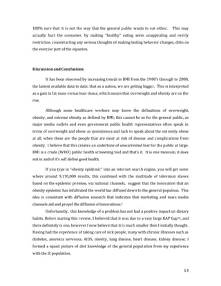 13
100% sure that it is not the way that the general public wants to eat either. This may
actually hurt the consumer, by making “healthy” eating seem unappealing and overly
restrictive, counteracting any serious thoughts of making lasting behavior changes, ditto on
the exercise part of the equation.
Discussionand Conclusions
It has been observed by increasing trends in BMI from the 1980’s through to 2008,
the lastest available data to date, that as a nation, we are getting bigger. This is interpreted
as a gain in fat mass versus lean tissue, which means that overwieght and obesity are on the
rise.
Although some healthcare workers may know the definations of overweight,
obesity, and extreme obesity as defined by BMI; this cannot be so for the general public, as
major media outlets and even government public health representatives often speak in
terms of overweight and obese as synonimous and lack to speak about the extremly obese
at all, when these are the people that are most at risk of disease and complications from
obesity. I believe that this creates an undertone of unwarrented fear for the public at large.
BMI is a crude (WHO) public health screeening tool and that’s it. It is one measure, it does
not in and of it’s self define good health.
If you type in “obesity epidemic” into an internet search engine, you will get some
where around 9,170,000 results, this combined with the multitude of television shows
based on the epidemic premise, via national channels, suggest that the innovation that an
obesity epidemic has infaltrated the world has diffused down to the general populous. This
idea is consistant with diffusion research that indicates that marketing and mass media
channels aid and propel the diffusion of innovations.9
Unfortunetly, this knowledge of a problem has not had a positive impact on dietary
habits. Before starting this review, I believed that it was due to a very large KAP Gap10, and
there definitely is one, however I now believe that it is much smaller then I initially thought.
Having had the experience of taking care of sick people, many with chronic illnesses such as
diabetes, anorexia nervousa, AIDS, obesity, lung disease, heart disease, kidney disease; I
formed a squed picture of diet knowledge of the general population from my experience
with the ill population.
 
