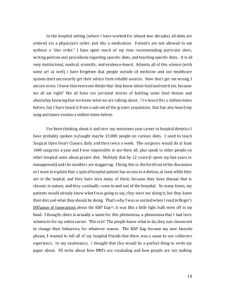 14
In the hospital setting (where I have worked for almost two decades) all diets are
ordered via a physician’s order, just like a medication. Patient’s are not allowed to eat
without a “diet order.” I have spent much of my time recommending particular diets,
writing policies and procedures regarding specific diets, and teaching specific diets. It is all
very institutional, medical, scientific, and evidence-based. Admists all of this science (with
some art as well) I have forgetten that people outside of medicine and our healthcare
system don’t necessarily get their advice from reliable sources. Now don’t get me wrong, I
am not nieve, I know that everyone thinks that they know about food and nutrition, because
we all eat right? We all have our personal stories of battling some food demon and
absolutley knowing that we know what we are talking about. I’ve heard this a million times
before, but I have heard it from a sub-set of the greater population, that has also heard my
song and dance routine a million times before.
I’ve been thinking about it and over my seventeen year career in hospital dietetics I
have probably spoken to/taught maybe 15,000 people on various diets. I used to teach
Surgical Open Heart Classes, daily and then twice a week. The surgeons would do at least
1000 surgeries a year and I was responsible to see them all, plus speak to other people on
other hospital units about proper diet. Multiply that by 12 years (I spent my last years in
management) and the numbers are staggering. I bring this to the forefront of the discussion
as I want to explain that a typical hospital patient has access to a dietian, at least while they
are in the hopital, and they have seen many of them, because they have disease that is
chronic in nature, and they contiually come in and out of the hospital. So many times, my
patients would already know what I was going to say, they were not doing it, but they knew
their diet and what they should be doing. That’s why I was so excited when I read in Roger’s
Diffusion of Innovations about the KAP Gap10, it was like a little light bulb went off in my
head. I thought, there is actually a name for this phenomina, a phenomina that I had born
witness to for my entire career. This is it! The people know what to do, they just choose not
to change their behaviors, for whatever reason. The KAP Gap became my new favorite
phrase, I wanted to tell all of my hospital friends that there was a name to our collective
experience. In my exuberance, I thought that this would be a perfect thing to write my
paper about. I’ll write about how BMI’s are escalading and how people are not making
 