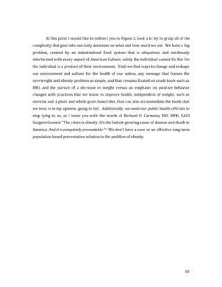 16
At this point I would like to redirect you to Figure 2, look a it; try to grasp all of the
complexity that goes into our daily decisions on what and how much we eat. We have a big
problem, created by an industrialized food system that is ubiquitous and insidiously
intertwined with every aspect of American Culture; solely the individual cannot fix this for
the individual is a product of their environment. Until we find ways to change and reshape
our environment and culture for the health of our nation, any message that frames the
overweight and obesity problem as simple, and that remains fixated on crude tools such as
BMI, and the pursuit of a decrease in weight versus an emphasis on positive behavior
changes with practices that we know to improve health, independent of weight; such as
exercise and a plant and whole grain based diet, that can also accommodate the foods that
we love, is in my opinion, going to fail. Additionally, we need our public health officials to
stop lying to us, as I leave you with the words of Richard H. Carmona, MD, MPH, FACS
Surgeon General “The crises is obesity. It’s the fastest-growing cause of disease and death in
America. And it is completely preventable.”11 We don’t have a cure or an effective long-term
population based preventative solution to the problem of obesity.
 