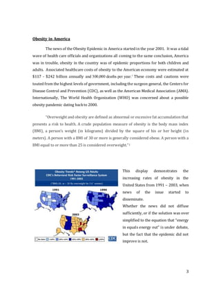 3
Obesity in America
The news of the Obesity Epidemic in America started in the year 2001. It was a tidal
wave of health care officials and organizations all coming to the same conclusion, America
was in trouble, obesity in the country was of epidemic proportions for both children and
adults. Associated healthcare costs of obesity to the American economy were estimated at
$117 - $242 billion annually and 300,000 deaths per year.1
These costs and cautions were
touted from the highest levels of government, including the surgeon general, the Centers for
Disease Control and Prevention (CDC), as well as the American Medical Association (AMA).
Internationally, The World Health Organization (WHO) was concerned about a possible
obesity pandemic dating backto 2000.
“Overweight and obesity are defined as abnormal or excessive fat accumulation that
presents a risk to health. A crude population measure of obesity is the body mass index
(BMI), a person’s weight (in kilograms) divided by the square of his or her height (in
meters). A person with a BMI of 30 or more is generally considered obese. A person with a
BMI equal to or more than 25 is considered overweight.”2
This display demonstrates the
increasing rates of obesity in the
United States from 1991 – 2003, when
news of the issue started to
disseminate.
Whether the news did not diffuse
sufficiently, or if the solution was over
simplified to the equation that “energy
in equals energy out” is under debate,
but the fact that the epidemic did not
improve is not.
 