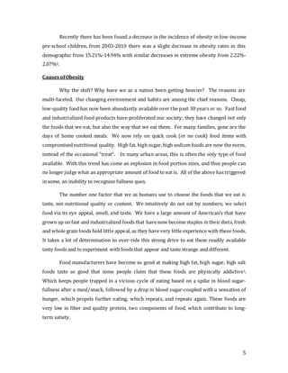 5
Recently there has been found a decrease in the incidence of obesity in low-income
pre-school children, from 2003-2010 there was a slight decrease in obesity rates in this
demographic from 15.21%-14.94% with similar decreases in extreme obesity from 2.22%-
2.07%4.
CausesofObesity
Why the shift? Why have we as a nation been getting heavier? The reasons are
multi-faceted. Our changing environment and habits are among the chief reasons. Cheap,
low-quality food has now been abundantly available over the past 30 years or so. Fast food
and industrialized food products have proliferated our society; they have changed not only
the foods that we eat, but also the way that we eat them. For many families, gone are the
days of home cooked meals. We now rely on quick cook (or no cook) food items with
compromised nutritional quality. High fat, high sugar, high sodium foods are now the norm,
instead of the occasional “treat”. In many urban areas, this is often the only type of food
available. With this trend has come an explosion in food portion sizes, and thus people can
no longer judge what an appropriate amount of food to eat is. All of the above has triggered
in some, an inability to recognize fullness ques.
The number one factor that we as humans use to choose the foods that we eat is
taste, not nutritional quality or content. We intuitively do not eat by numbers; we select
food via its eye appeal, smell, and taste. We have a large amount of American’s that have
grown up on fast and industrialized foods that have now become staples in their diets, fresh
and whole grain foods hold little appeal, as they have very little experience with these foods.
It takes a lot of determination to over-ride this strong drive to eat these readily available
tasty foods and to experiment with foodsthat appear and taste strange and different.
Food manufacturers have become so good at making high fat, high sugar, high salt
foods taste so good that some people claim that these foods are physically addictive5.
Which keeps people trapped in a vicious cycle of eating based on a spike in blood sugar-
fullness after a meal/snack, followed by a drop in blood sugar-coupled with a sensation of
hunger, which propels further eating, which repeats, and repeats again. These foods are
very low in fiber and quality protein, two components of food, which contribute to long-
term satiety.
 