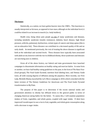 7
TheIssues
Statistically, as a nation, we have gotten heavier since the 1980’s. This heaviness is
usually interpreted as fat mass, as opposed to lean mass; although on the individual level, it
could be related to an increase in muscle (i.e.: body builders).
Health wise, being obese puts people at risk of many syndromes and diseases,
including metabolic syndrome (insulin resistance), diabetes, heart disease, high blood
pressure, arthritis, pulmonary dysfunction, certain types of cancers and sleep apnea (this is
not an exhaustive list). These diseases can contribute to a decreased quality of life and an
early death. As mentioned previously, the cost of treating the above diseases is significant
both at the individual and societal levels. These diseases have typically been associated
with adult on-set, however with the rise in childhood obesity, these syndromes and diseases
are now being seen in children.
Given all of the above factors, our federal and state governments have launched
campaigns to disseminate information on healthy eating and exercise habits. In some form
or another, we have had healthy eating guidelines in the past; in the form of The Basic Four
(food groups), The Food Guide Pyramid, nutrition food labeling laws, and Dietary Guide
Lines, all with varying degrees of diffusion among the populous. More recently, our First
Lady, Michelle Obama, launched the Let’s Move campaign in 2010, which coincided with the
latest revision of The Dietary Guidelines for Americans and The Food Guide Pyramid
transformation to My Plate.
The purpose of this paper is to determine if the recent national media and
government attention to obesity has diffused down to the general public in terms of
changing American eating habits for the better. To assess this, I will examine population
intakes of fruits, vegetables, and whole grains, coupled with sugar intake. If diets have
improved I would expect to see a rise in fruit, vegetable, and whole grain consumption along
with a decrease in sugar intake.
 