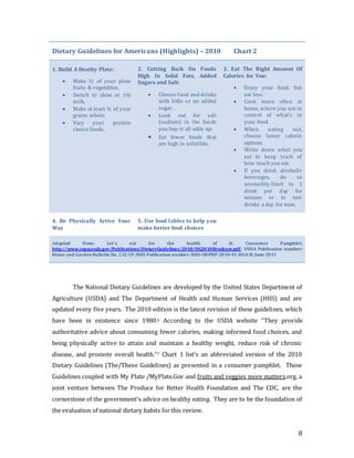 8
Dietary Guidelines for Americans (Highlights) – 2010 Chart 2
1. Build A Heathy Plate:
 Make ½ of your plate
fruits & vegetables.
 Switch to skim or 1%
milk.
 Make at least ½ of your
grains whole.
 Vary your protein
choice foods.
2. Cutting Back On Foods
High In Solid Fats, Added
Sugars and Salt:
 Choose food and drinks
with little or no added
sugar.
 Look out for salt
(sodium) in the foods
you buy-it all adds up.
 Eat fewer foods that
are high in solidfats.
3. Eat The Right Amount Of
Calories for You:
 Enjoy your food, but
eat less.
 Cook more often at
home, where you are in
control of what’s in
your food.
 When eating out,
choose lower calorie
options.
 Write down what you
eat to keep track of
how much you eat.
 If you drink alcoholic
beverages, do so
sesensibly-limit to 1
drink per day for
women or to two
drinks a day for men.
4. Be Physically Active Your
Way
5. Use food lables to help you
make better food choices
Adapted from: Let’s eat for the health of it; Consumer Pamphlet;
http://www.cnpp.usda.gov/Publications/DietaryGuidelines/2010/DG2010Brochure.pdf; USDA Publication number:
Home and GardenBulletin No. 232-CP;HHS Publication number: HHS-ODPHP-2010-01-DGA-B; June 2011
The National Dietary Guidelines are developed by the United States Department of
Agriculture (USDA) and The Department of Health and Human Services (HHS) and are
updated every five years. The 2010 edition is the latest revision of these guidelines, which
have been in existence since 1980.6 According to the USDA website “They provide
authoritative advice about consuming fewer calories, making informed food choices, and
being physically active to attain and maintain a healthy weight, reduce risk of chronic
disease, and promote overall health.”7 Chart 1 list’s an abbreviated version of the 2010
Dietary Guidelines (The/These Guidelines) as presented in a consumer pamphlet. These
Guidelines coupled with My Plate /MyPlate.Gov and fruits and veggies more matters.org, a
joint venture between The Produce for Better Health Foundation and The CDC, are the
cornerstone of the government’s advice on healthy eating. They are to be the foundation of
the evaluation of national dietary habits forthis review.
 