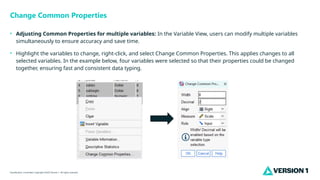 Classification: Controlled. Copyright ©2025 Version 1. All rights reserved.
Change Common Properties
• Adjusting Common Properties for multiple variables: In the Variable View, users can modify multiple variables
simultaneously to ensure accuracy and save time.
• Highlight the variables to change, right-click, and select Change Common Properties. This applies changes to all
selected variables. In the example below, four variables were selected so that their properties could be changed
together, ensuring fast and consistent data typing.
 