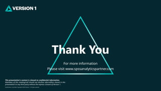 Classification: Controlled. Copyright ©2024 Version 1. All rights reserved.
This presentation's content is classed as confidential information.
Attendees of this meeting/call should not disclose information shared in this
presentation to any third party without the express consent of Version 1.
For more information
Please visit www.spssanalyticspartner.com
Thank You
 
