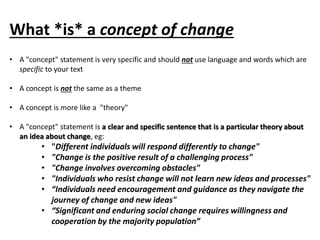 What *is* a concept of change 
• A "concept" statement is very specific and should not use language and words which are 
specific to your text 
• A concept is not the same as a theme 
• A concept is more like a "theory" 
• A "concept" statement is a clear and specific sentence that is a particular theory about 
an idea about change, eg: 
• "Different individuals will respond differently to change" 
• "Change is the positive result of a challenging process" 
• "Change involves overcoming obstacles" 
• "Individuals who resist change will not learn new ideas and processes" 
• “Individuals need encouragement and guidance as they navigate the 
journey of change and new ideas" 
• “Significant and enduring social change requires willingness and 
cooperation by the majority population” 
 