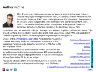 12 of 12
Author Profile
In my board role I led a team of 22 Project Managers and 5 Quality Engineers, and ensured Roke’s £79m
project portfolio delivered better than budget profit. I set-up and ran a virtual PMO and created REP,
the Roke Engineering Process, also managing the engineering tools to support it.
After 4 years as an electronics engineer for Siemens, achieving Chartered Engineer,
I moved into project management for 14 years, at Siemens and Roke Manor Research.
Successfully delivering Roke’s most challenging whole lifecycle product developments
on time and under budget led to a role as Director and board member for 6 years.
In 2013 I returned to hands-on project management as Programme Director at
Cambridge Consultants, founder member of the Cambridge Science Park.
Creator of the APM corporate accredited PM Excellence Programme,
I chaired a quarterly PM forum to share best practice and built a
supportive PM community. I coached seven PMs to RPP, five to PQ,
and all passed APMP.
These investments in PM professionalism led to a turn-around and
annual improvement in project results across a 400 project portfolio
and delivered an above budget performance in five consecutive years
with profits totalling £7.9m above budget.
Passionate advocate of PM professionalism, Fellow of the APM and
the IET and author of articles published in Project and PM Today.
Professional Development
Winning Project Work
Planning
Estimating
Risk Management
Earned Value Management
Change Control
Stakeholder Management
3 Steps to Professional Project Management: Case Study
ProjectManagementTopics
 