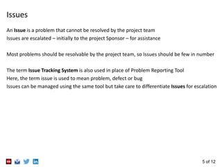 5 of 12
Issues
An Issue is a problem that cannot be resolved by the project team
Issues are escalated – initially to the p...