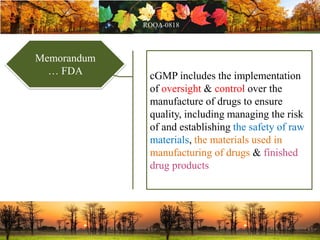 Memorandum
… FDA cGMP includes the implementation
of oversight & control over the
manufacture of drugs to ensure
quality, including managing the risk
of and establishing the safety of raw
materials, the materials used in
manufacturing of drugs & finished
drug products
 