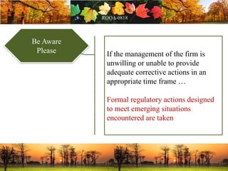 Be Aware
Please If the management of the firm is
unwilling or unable to provide
adequate corrective actions in an
appropriate time frame …
Formal regulatory actions designed
to meet emerging situations
encountered are taken
 