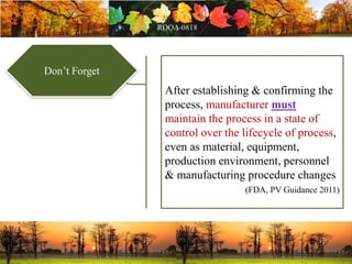 After establishing & confirming the
process, manufacturer must
maintain the process in a state of
control over the lifecycle of process,
even as material, equipment,
production environment, personnel
& manufacturing procedure changes
(FDA, PV Guidance 2011)
Don’t Forget
 