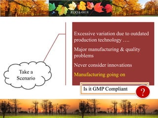 Excessive variation due to outdated
production technology ….
Major manufacturing & quality
problems
Never consider innovations
Manufacturing going on
Is it GMP Compliant
?
Take a
Scenario
 