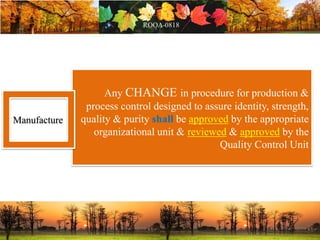Any CHANGE in procedure for production &
process control designed to assure identity, strength,
quality & purity shall be approved by the appropriate
organizational unit & reviewed & approved by the
Quality Control Unit
Manufacture
 