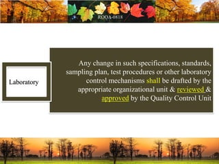 Any change in such specifications, standards,
sampling plan, test procedures or other laboratory
control mechanisms shall be drafted by the
appropriate organizational unit & reviewed &
approved by the Quality Control Unit
Laboratory
 
