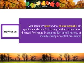 Manufacturer must review at least annually the
quality standards of each drug product to determine
the need for change in drug product specifications, or
manufacturing or control procedures
Improvement
 